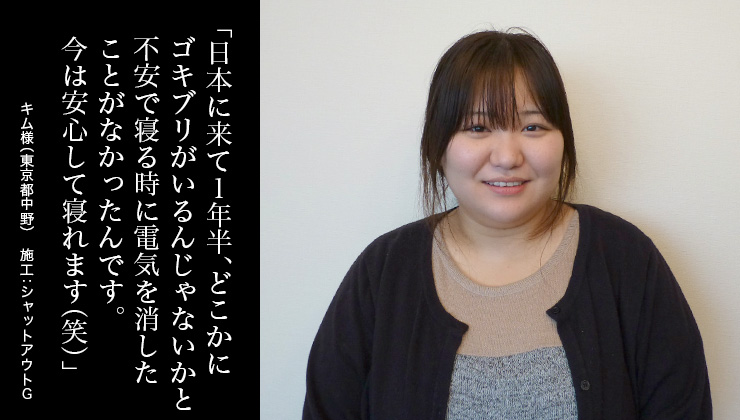 日本に来て1年半、どこかにゴキブリがいるんじゃないかと不安で寝る時に電気を消したことがなかったんです。今は安心して寝れます(笑)