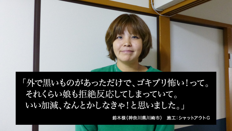 外で黒いものがあっただけで、ゴキブリ怖い！って。それくらい娘も拒絶反応してしまっていて。いい加減、なんとかしなきゃ！と思いました。